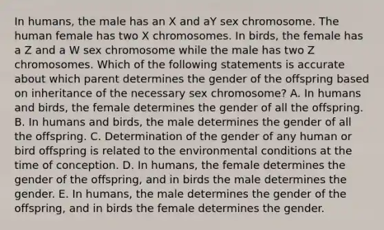 In humans, the male has an X and aY sex chromosome. The human female has two X chromosomes. In birds, the female has a Z and a W sex chromosome while the male has two Z chromosomes. Which of the following statements is accurate about which parent determines the gender of the offspring based on inheritance of the necessary sex chromosome? A. In humans and birds, the female determines the gender of all the offspring. B. In humans and birds, the male determines the gender of all the offspring. C. Determination of the gender of any human or bird offspring is related to the environmental conditions at the time of conception. D. In humans, the female determines the gender of the offspring, and in birds the male determines the gender. E. In humans, the male determines the gender of the offspring, and in birds the female determines the gender.