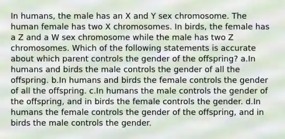 In humans, the male has an X and Y sex chromosome. The human female has two X chromosomes. In birds, the female has a Z and a W sex chromosome while the male has two Z chromosomes. Which of the following statements is accurate about which parent controls the gender of the offspring? a.In humans and birds the male controls the gender of all the offspring. b.In humans and birds the female controls the gender of all the offspring. c.In humans the male controls the gender of the offspring, and in birds the female controls the gender. d.In humans the female controls the gender of the offspring, and in birds the male controls the gender.