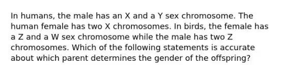 In humans, the male has an X and a Y sex chromosome. The human female has two X chromosomes. In birds, the female has a Z and a W sex chromosome while the male has two Z chromosomes. Which of the following statements is accurate about which parent determines the gender of the offspring?