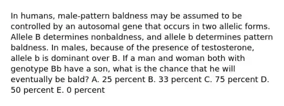 In humans, male-pattern baldness may be assumed to be controlled by an autosomal gene that occurs in two allelic forms. Allele B determines nonbaldness, and allele b determines pattern baldness. In males, because of the presence of testosterone, allele b is dominant over B. If a man and woman both with genotype Bb have a son, what is the chance that he will eventually be bald? A. 25 percent B. 33 percent C. 75 percent D. 50 percent E. 0 percent