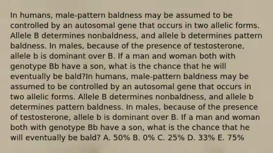 In humans, male-pattern baldness may be assumed to be controlled by an autosomal gene that occurs in two allelic forms. Allele B determines nonbaldness, and allele b determines pattern baldness. In males, because of the presence of testosterone, allele b is dominant over B. If a man and woman both with genotype Bb have a son, what is the chance that he will eventually be bald?In humans, male-pattern baldness may be assumed to be controlled by an autosomal gene that occurs in two allelic forms. Allele B determines nonbaldness, and allele b determines pattern baldness. In males, because of the presence of testosterone, allele b is dominant over B. If a man and woman both with genotype Bb have a son, what is the chance that he will eventually be bald? A. 50% B. 0% C. 25% D. 33% E. 75%