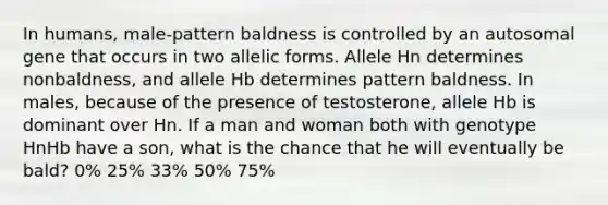 In humans, male-pattern baldness is controlled by an autosomal gene that occurs in two allelic forms. Allele Hn determines nonbaldness, and allele Hb determines pattern baldness. In males, because of the presence of testosterone, allele Hb is dominant over Hn. If a man and woman both with genotype HnHb have a son, what is the chance that he will eventually be bald? 0% 25% 33% 50% 75%