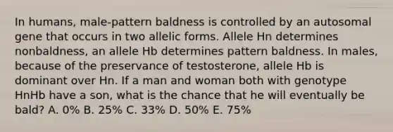 In humans, male-pattern baldness is controlled by an autosomal gene that occurs in two allelic forms. Allele Hn determines nonbaldness, an allele Hb determines pattern baldness. In males, because of the preservance of testosterone, allele Hb is dominant over Hn. If a man and woman both with genotype HnHb have a son, what is the chance that he will eventually be bald? A. 0% B. 25% C. 33% D. 50% E. 75%