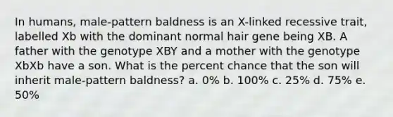 In humans, male-pattern baldness is an X-linked recessive trait, labelled Xb with the dominant normal hair gene being XB. A father with the genotype XBY and a mother with the genotype XbXb have a son. What is the percent chance that the son will inherit male-pattern baldness? a. 0% b. 100% c. 25% d. 75% e. 50%