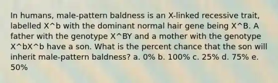 In humans, male-pattern baldness is an X-linked recessive trait, labelled X^b with the dominant normal hair gene being X^B. A father with the genotype X^BY and a mother with the genotype X^bX^b have a son. What is the percent chance that the son will inherit male-pattern baldness? a. 0% b. 100% c. 25% d. 75% e. 50%