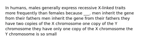 In humans, males generally express recessive X-linked traits more frequently than females because ___. men inherit the gene from their fathers men inherit the gene from their fathers they have two copies of the X chromosome one copy of the Y chromosome they have only one copy of the X chromosome the Y chromosome is so small