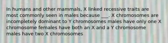 In humans and other mammals, X linked recessive traits are most commonly seen in males because ___. X chromosomes are incompletely dominant to Y chromosomes males have only one X chromosome females have both an X and a Y chromosome males have two X chromosomes