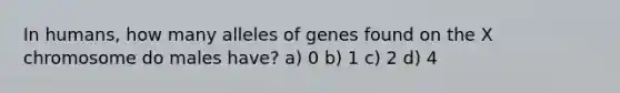 In humans, how many alleles of genes found on the X chromosome do males have? a) 0 b) 1 c) 2 d) 4