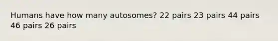 Humans have how many autosomes? 22 pairs 23 pairs 44 pairs 46 pairs 26 pairs