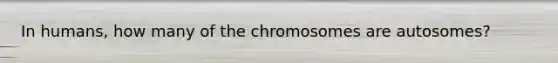 In humans, how many of the chromosomes are autosomes?