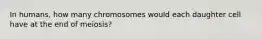 In humans, how many chromosomes would each daughter cell have at the end of meiosis?