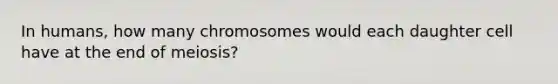 In humans, how many chromosomes would each daughter cell have at the end of meiosis?