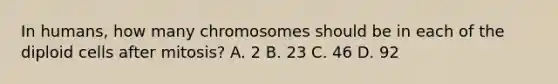 In humans, how many chromosomes should be in each of the diploid cells after mitosis? A. 2 B. 23 C. 46 D. 92