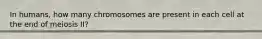 In humans, how many chromosomes are present in each cell at the end of meiosis II?