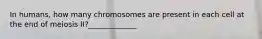 In humans, how many chromosomes are present in each cell at the end of meiosis II?_____________