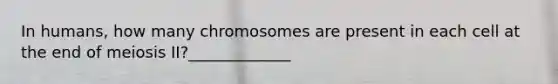 In humans, how many chromosomes are present in each cell at the end of meiosis II?_____________