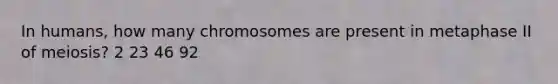 In humans, how many chromosomes are present in metaphase II of meiosis? 2 23 46 92