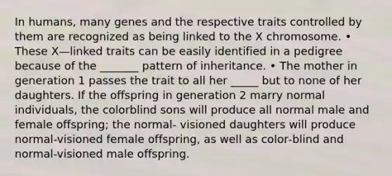 In humans, many genes and the respective traits controlled by them are recognized as being linked to the X chromosome. • These X—linked traits can be easily identified in a pedigree because of the _______ pattern of inheritance. • The mother in generation 1 passes the trait to all her _____ but to none of her daughters. If the offspring in generation 2 marry normal individuals, the colorblind sons will produce all normal male and female offspring; the normal‐ visioned daughters will produce normal‐visioned female offspring, as well as color‐blind and normal‐visioned male offspring.