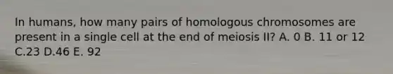 In humans, how many pairs of homologous chromosomes are present in a single cell at the end of meiosis II? A. 0 B. 11 or 12 C.23 D.46 E. 92