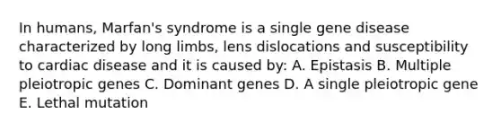 In humans, Marfan's syndrome is a single gene disease characterized by long limbs, lens dislocations and susceptibility to cardiac disease and it is caused by: A. Epistasis B. Multiple pleiotropic genes C. Dominant genes D. A single pleiotropic gene E. Lethal mutation