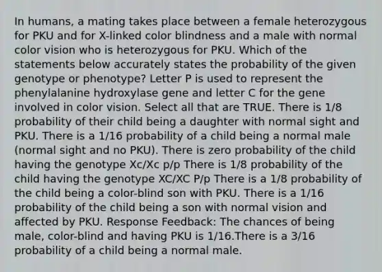 In humans, a mating takes place between a female heterozygous for PKU and for X-linked color blindness and a male with normal color vision who is heterozygous for PKU. Which of the statements below accurately states the probability of the given genotype or phenotype? Letter P is used to represent the phenylalanine hydroxylase gene and letter C for the gene involved in color vision. Select all that are TRUE. There is 1/8 probability of their child being a daughter with normal sight and PKU. There is a 1/16 probability of a child being a normal male (normal sight and no PKU). There is zero probability of the child having the genotype Xc/Xc p/p There is 1/8 probability of the child having the genotype XC/XC P/p There is a 1/8 probability of the child being a color-blind son with PKU. There is a 1/16 probability of the child being a son with normal vision and affected by PKU. Response Feedback: The chances of being male, color-blind and having PKU is 1/16.There is a 3/16 probability of a child being a normal male.