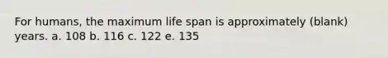 For humans, the maximum life span is approximately (blank) years. a. 108 b. 116 c. 122 e. 135