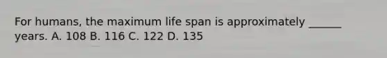 For humans, the maximum life span is approximately ______ years. A. 108 B. 116 C. 122 D. 135