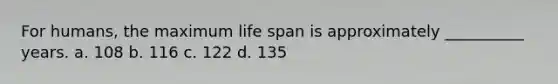 For humans, the maximum life span is approximately __________ years. a. 108 b. 116 c. 122 d. 135