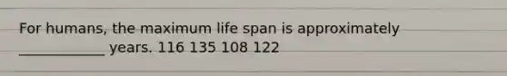 For humans, the maximum life span is approximately ____________ years. 116 135 108 122