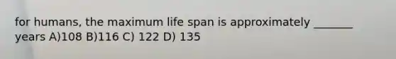 for humans, the maximum life span is approximately _______ years A)108 B)116 C) 122 D) 135