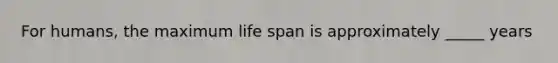 For humans, the maximum life span is approximately _____ years