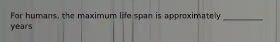 For humans, the maximum life span is approximately __________ years