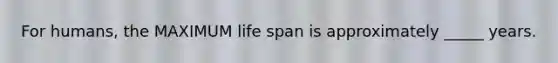 For humans, the MAXIMUM life span is approximately _____ years.