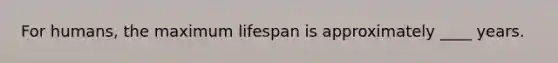 For humans, the maximum lifespan is approximately ____ years.