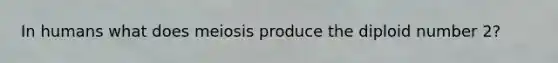 In humans what does meiosis produce the diploid number 2?
