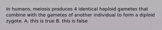 In humans, meiosis produces 4 identical haploid gametes that combine with the gametes of another individual to form a diploid zygote. A. this is true B. this is false