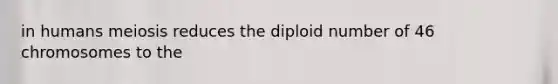 in humans meiosis reduces the diploid number of 46 chromosomes to the