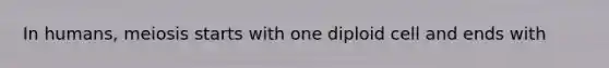 In humans, meiosis starts with one diploid cell and ends with