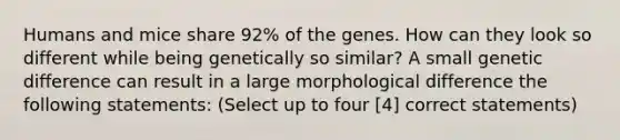 Humans and mice share 92% of the genes. How can they look so different while being genetically so similar? A small genetic difference can result in a large morphological difference the following statements: (Select up to four [4] correct statements)