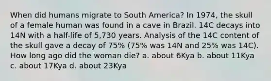 When did humans migrate to South America? In 1974, the skull of a female human was found in a cave in Brazil. 14C decays into 14N with a half-life of 5,730 years. Analysis of the 14C content of the skull gave a decay of 75% (75% was 14N and 25% was 14C). How long ago did the woman die? a. about 6Kya b. about 11Kya c. about 17Kya d. about 23Kya