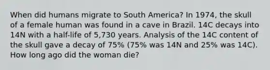 When did humans migrate to South America? In 1974, the skull of a female human was found in a cave in Brazil. 14C decays into 14N with a half-life of 5,730 years. Analysis of the 14C content of the skull gave a decay of 75% (75% was 14N and 25% was 14C). How long ago did the woman die?