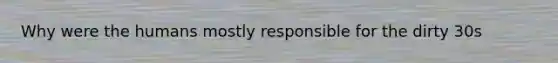 Why were the humans mostly responsible for the dirty 30s