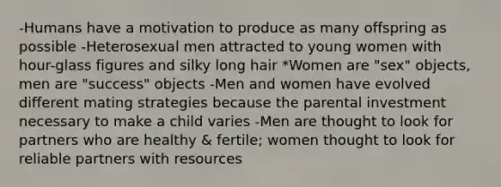 -Humans have a motivation to produce as many offspring as possible -Heterosexual men attracted to young women with hour-glass figures and silky long hair *Women are "sex" objects, men are "success" objects -Men and women have evolved different mating strategies because the parental investment necessary to make a child varies -Men are thought to look for partners who are healthy & fertile; women thought to look for reliable partners with resources