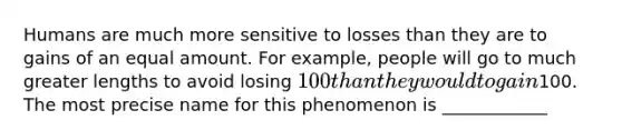 Humans are much more sensitive to losses than they are to gains of an equal amount. For example, people will go to much greater lengths to avoid losing 100 than they would to gain100. The most precise name for this phenomenon is ____________