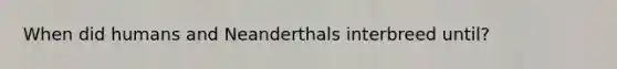 When did humans and Neanderthals interbreed until?