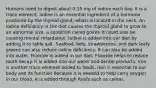 Humans need to digest about 0.15 mg of iodine each day. It is a trace element. Iodine is an essential ingredient of a hormone produced by the thyroid gland, which is located in the neck. An iodine deficiency in the diet causes the thyroid gland to grow to an abnormal size, a condition called goiter. It could also be causing mental retardation. Iodine is added into our diet by adding it to table salt. Seafood, kelp, strawberries, and dark leafy greens can also reduce iodine deficiency. It can also be added into water. Fluoride is added in our diet. Fluoride helps to reduce tooth decay. It is added into our water and dental products. Iron is another trace element added to foods. Iron is essential to our body and its function because it is needed to help carry oxygen in our blood. It is added through foods such as cereal.