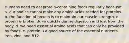 Humans need to eat protein-containing foods regularly because: a. our bodies cannot make any amino acids needed for proteins. b. the function of protein is to maintain our muscle strength. c. protein is broken down quickly during digestion and lost from the body. d. we need essential amino acids that can only be provided by foods. e. protein is a good source of the essential nutrients iron, zinc, and B12.