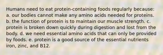 Humans need to eat protein-containing foods regularly because: a. our bodies cannot make any amino acids needed for proteins. b. the function of protein is to maintain our muscle strength. c. protein is broken down quickly during digestion and lost from the body. d. we need essential amino acids that can only be provided by foods. e. protein is a good source of the essential nutrients iron, zinc, and B12.