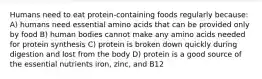 Humans need to eat protein-containing foods regularly because: A) humans need essential amino acids that can be provided only by food B) human bodies cannot make any amino acids needed for protein synthesis C) protein is broken down quickly during digestion and lost from the body D) protein is a good source of the essential nutrients iron, zinc, and B12