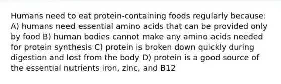 Humans need to eat protein-containing foods regularly because: A) humans need essential amino acids that can be provided only by food B) human bodies cannot make any amino acids needed for protein synthesis C) protein is broken down quickly during digestion and lost from the body D) protein is a good source of the essential nutrients iron, zinc, and B12